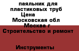 паяльник для пластиковых труб › Цена ­ 2 100 - Московская обл., Москва г. Строительство и ремонт » Инструменты   